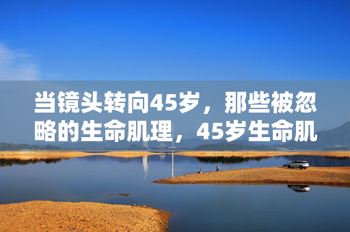 当镜头转向45岁,那些被忽略的生命肌理,45岁生命肌理,镜头下的被忽略