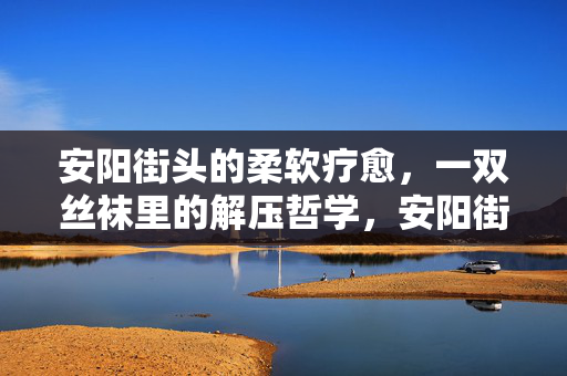 安阳街头的柔软疗愈,一双丝袜里的解压哲学,安阳街头,丝袜里的柔软解压哲学