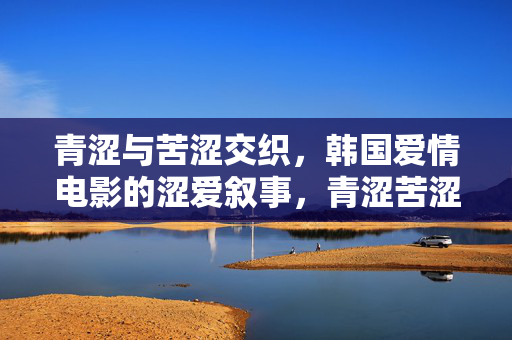青涩与苦涩交织,韩国爱情电影的涩爱叙事,青涩苦涩交织,韩国爱情电影的涩爱叙事