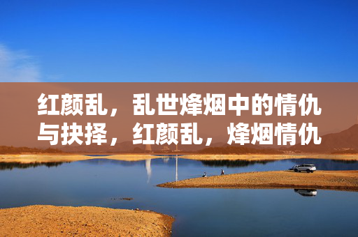 红颜乱,乱世烽烟中的情仇与抉择,红颜乱,烽烟情仇抉择