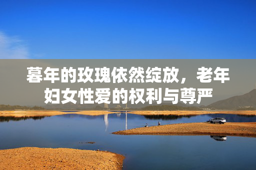 暮年的玫瑰依然绽放,老年妇女性爱的权利与尊严