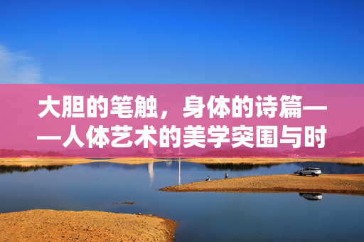 大胆的笔触,身体的诗篇——人体艺术的美学突围与时代对话,诗体突围,人体艺术的美学对话与时代脉动