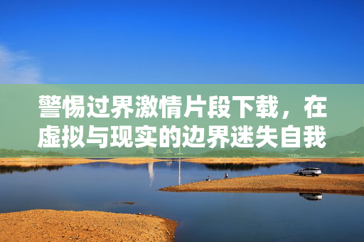 警惕过界激情片段下载,在虚拟与现实的边界迷失自我,警惕过界激情片段下载,在虚拟与现实边界迷失自我