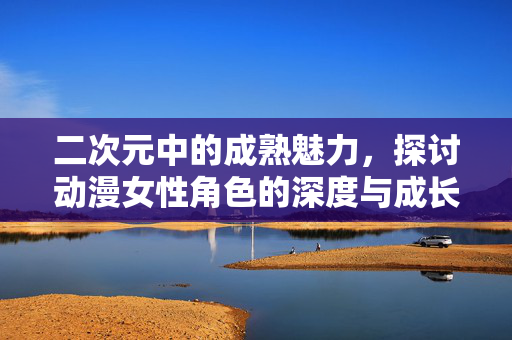 二次元中的成熟魅力,探讨动漫女性角色的深度与成长,二次元女性角色的成熟魅力,深度与成长