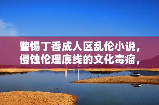 警惕丁香成人区乱伦小说,侵蚀伦理底线的文化毒瘤,警惕丁香成人区乱伦小说,侵蚀伦理底线的文化毒瘤