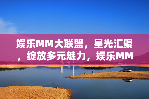 娱乐MM大联盟,星光汇聚,绽放多元魅力,娱乐MM大联盟,星光闪耀,魅力绽放