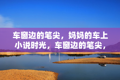 车窗边的笔尖,妈妈的车上小说时光,车窗边的笔尖,妈妈的小说时光