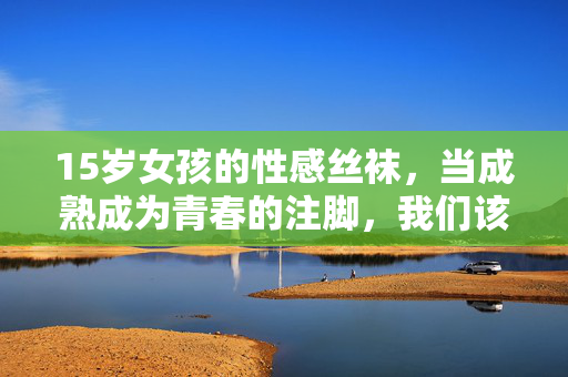 15岁女孩的性感丝袜,当成熟成为青春的注脚,我们该警惕什么?15岁女孩的性感丝袜,成熟成为青春注脚的警示