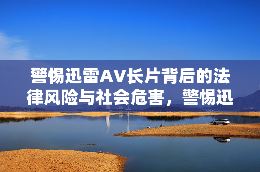 警惕迅雷AV长片背后的法律风险与社会危害,警惕迅雷AV长片的法律风险与社会危害