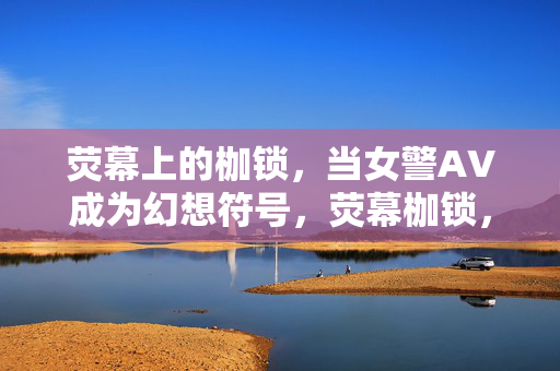 荧幕上的枷锁,当女警AV成为幻想符号,荧幕枷锁,女警AV幻想符号