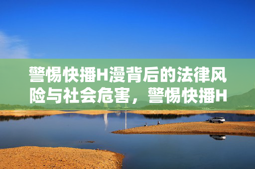 警惕快播H漫背后的法律风险与社会危害,警惕快播H漫背后的法律风险与社会危害