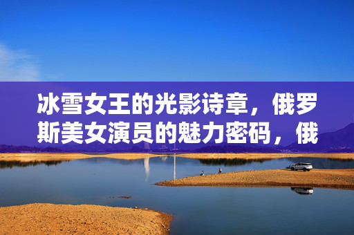 冰雪女王的光影诗章,俄罗斯美女演员的魅力密码,俄罗斯冰雪女王,光影诗章的魅力密码