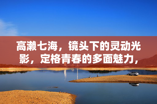 高濑七海,镜头下的灵动光影,定格青春的多面魅力,高濑七海,光影定格青春多面魅力