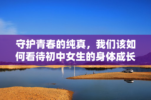守护青春的纯真,我们该如何看待初中女生的身体成长?守护纯真青春,我们该如何看待初中女生的身体成长