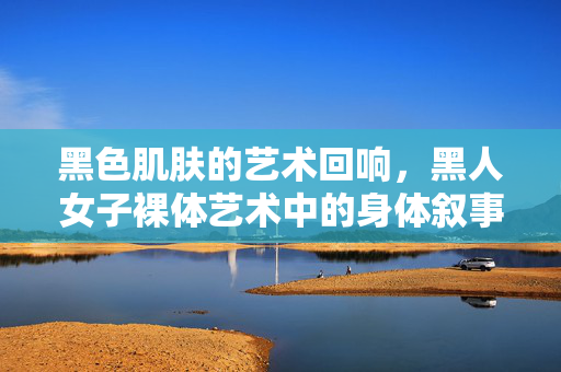 黑色肌肤的艺术回响,黑人女子裸体艺术中的身体叙事与文化觉醒,黑人女子裸体艺术,身体叙事与文化觉醒的艺术回响