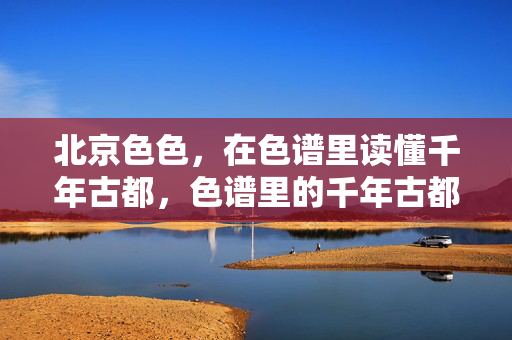 北京色色,在色谱里读懂千年古都,色谱里的千年古都