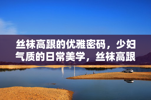 丝袜高跟的优雅密码,少妇气质的日常美学,丝袜高跟的优雅密码,少妇气质的日常美学