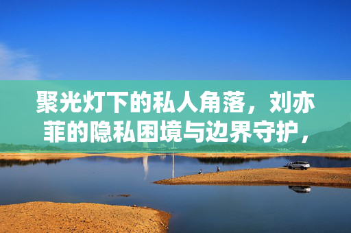 聚光灯下的私人角落,刘亦菲的隐私困境与边界守护,聚光灯下的刘亦菲,隐私困境与边界守护