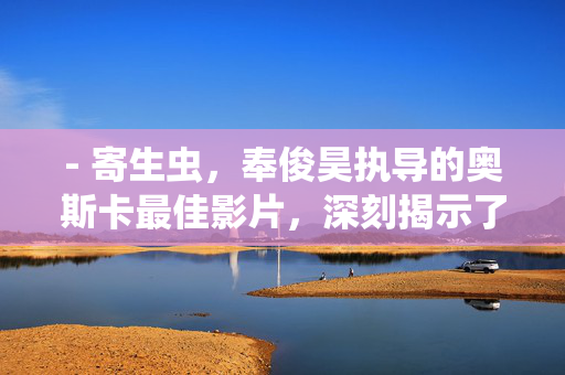 - 寄生虫,奉俊昊执导的奥斯卡最佳影片,深刻揭示了社会阶层问题,寄生虫,奉俊昊奥斯卡最佳影片的社会阶层寓言