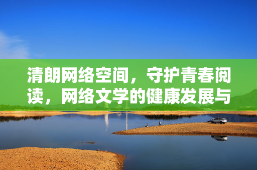 清朗网络空间,守护青春阅读,网络文学的健康发展与青少年保护,守护青春阅读,网络文学健康发展与青少年保护