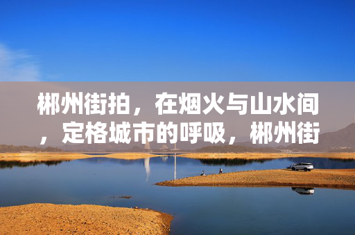 郴州街拍,在烟火与山水间,定格城市的呼吸,郴州街拍,烟火与山水间,定格城市呼吸