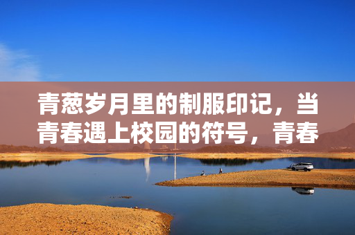 青葱岁月里的制服印记,当青春遇上校园的符号,青春的校园符号,制服印记