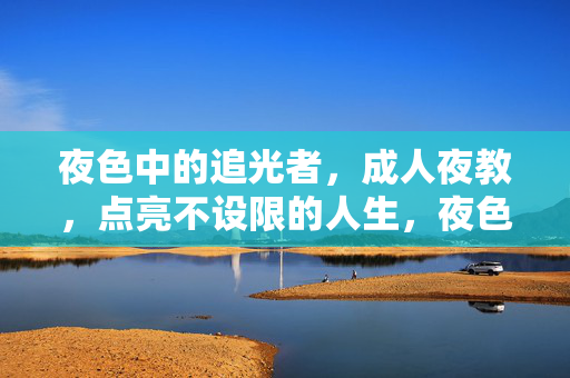 夜色中的追光者,成人夜教,点亮不设限的人生,夜色追光者,成人夜教点亮不设限人生