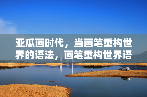 亚瓜画时代,当画笔重构世界的语法,画笔重构世界语法