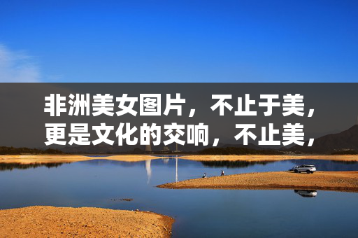 非洲美女图片,不止于美,更是文化的交响,不止美,非洲美女的文化交响
