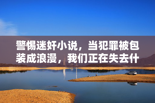 警惕迷奸小说,当犯罪被包装成浪漫,我们正在失去什么?警惕迷奸小说,犯罪浪漫化,我们失去什么?