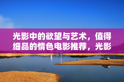 光影中的欲望与艺术,值得细品的情色电影推荐,光影中的欲望与艺术,值得细品的情色电影