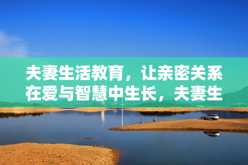 夫妻生活教育,让亲密关系在爱与智慧中生长,夫妻生活教育,爱与智慧滋养亲密生长