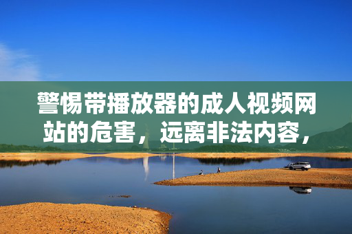 警惕带播放器的成人视频网站的危害,远离非法内容,守护健康网络生态,警惕成人视频网站危害,远离非法内容守护健康网络生态