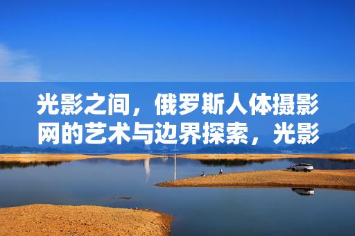 光影之间,俄罗斯人体摄影网的艺术与边界探索,光影之间,俄罗斯人体摄影的艺术边界探索