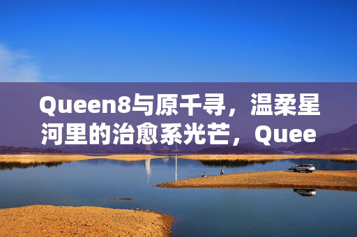 Queen8与原千寻,温柔星河里的治愈系光芒,Queen8与原千寻,温柔星河里的治愈系光芒
