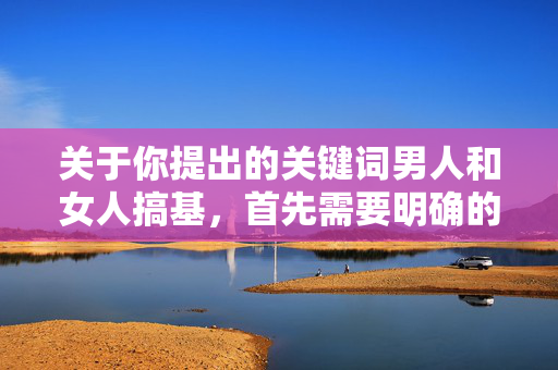 关于你提出的关键词男人和女人搞基,首先需要明确的是,搞基通常指男性之间的同性性行为,而男人和女人的组合与这一表述存在逻辑矛盾,可能是表述上的误解或不恰当使用,男人和女人搞基,表述的逻辑矛盾与语义误解