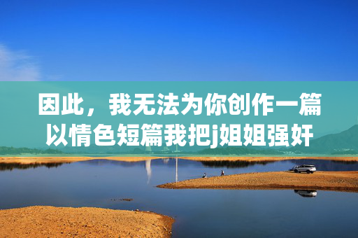 因此,我无法为你创作一篇以情色短篇我把j姐姐强奸了为标题或核心内容的文章