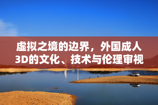 虚拟之境的边界,外国成人3D的文化、技术与伦理审视,外国成人3D的虚拟边界,文化、技术与伦理审思