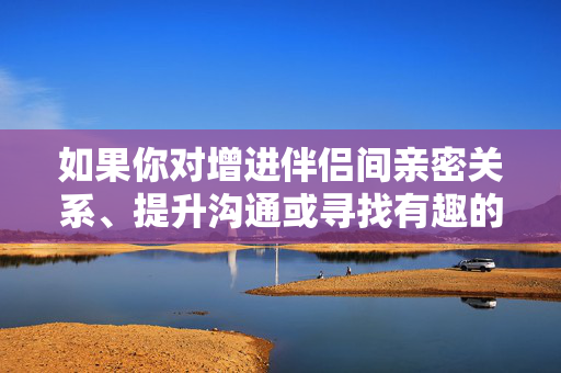 如果你对增进伴侣间亲密关系、提升沟通或寻找有趣的健康互动方式感兴趣,我很乐意为你提供一些建议,例如,伴侣亲密沟通,趣味健康互动指南