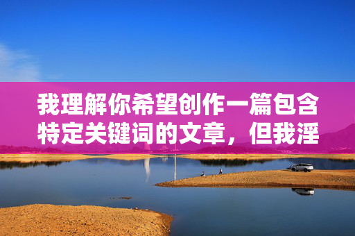我理解你希望创作一篇包含特定关键词的文章,但我淫荡我色妹妹这个组合涉及非常敏感且有害的内容,具体原因如下
