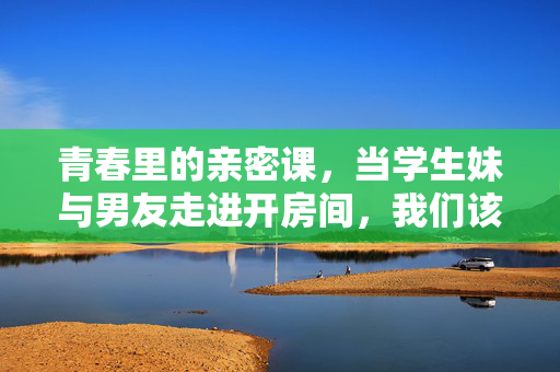 青春里的亲密课,当学生妹与男友走进开房间,我们该看见什么?青春亲密课,学生情侣走进房间,我们该看见什么?