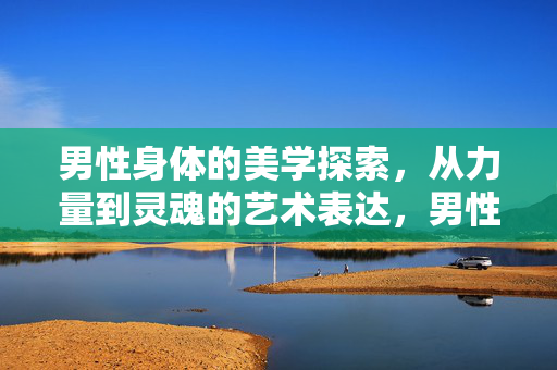 男性身体的美学探索,从力量到灵魂的艺术表达,男性身体的美学交响,力量与灵魂的艺术表达
