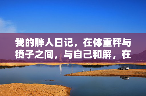 我的胖人日记,在体重秤与镜子之间,与自己和解,在体重秤与镜子间,我与自己和解