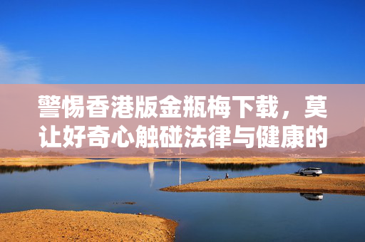 警惕香港版金瓶梅下载,莫让好奇心触碰法律与健康的红线