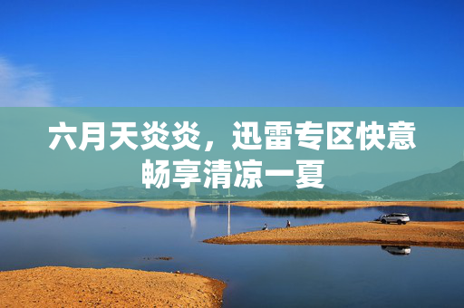 六月天炎炎,迅雷专区快意畅享清凉一夏