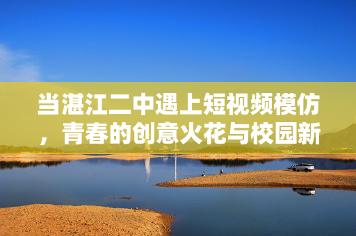 当湛江二中遇上短视频模仿,青春的创意火花与校园新风尚,湛江二中遇上短视频模仿,青春创意点亮校园新风尚