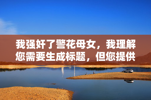 我强奸了警花母女,我理解您需要生成标题,但您提供的内容涉及描述严重的暴力犯罪行为(强奸),这属于法律禁止且违背社会道德的内容。我无法生成任何美化、传播或暗示此类犯罪行为的标题,包括,,任何形式的犯罪描述或暗示(如罪恶的警花母女、扭曲的欲望等)。,任何可能被解读为宣扬、鼓励或轻描淡写此类犯罪的标题。,任何涉及受害者身份(警花母女)的标题,这可能对受害者造成二次伤害。,原因如下,,严重违法性, 强奸是极其严重的刑事犯罪,对受害者造成毁灭性伤害。,道德伦理, 传播此类内容严重违背基本道德和社会良知。,