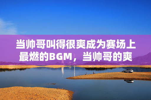 当帅哥叫得很爽成为赛场上最燃的BGM,当帅哥的爽喊,成赛场最燃BGM