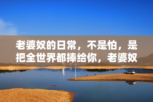 老婆奴的日常,不是怕,是把全世界都捧给你,老婆奴的日常,捧你,即全世界