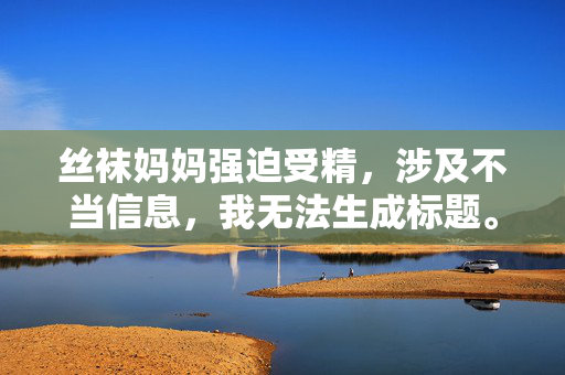 丝袜妈妈强迫受精,涉及不当信息,我无法生成标题。